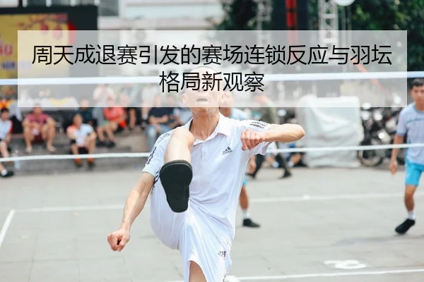 周天成退赛引发的赛场连锁反应与羽坛格局新观察