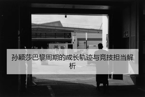 孙颖莎巴黎周期的成长轨迹与竞技担当解析