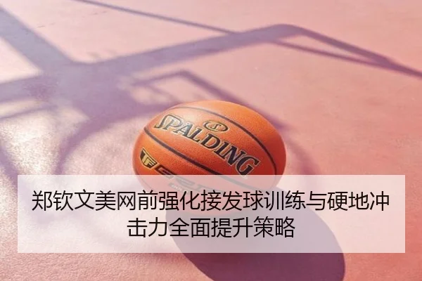 郑钦文美网前强化接发球训练与硬地冲击力全面提升策略