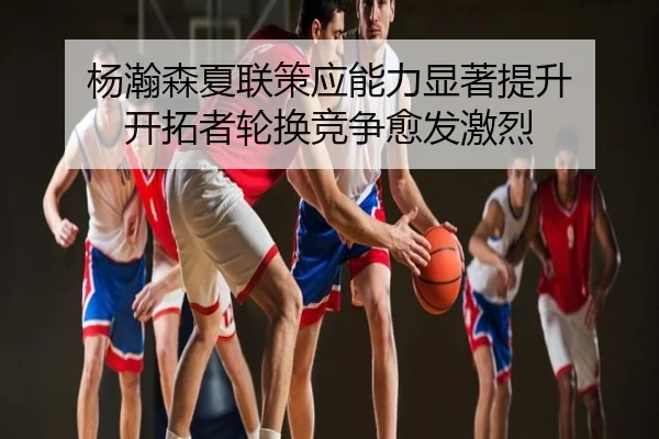 杨瀚森夏联策应能力显著提升 开拓者轮换竞争愈发激烈